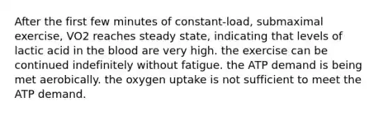 After the first few minutes of constant-load, submaximal exercise, VO2 reaches steady state, indicating that levels of lactic acid in <a href='https://www.questionai.com/knowledge/k7oXMfj7lk-the-blood' class='anchor-knowledge'>the blood</a> are very high. the exercise can be continued indefinitely without fatigue. the ATP demand is being met aerobically. the oxygen uptake is not sufficient to meet the ATP demand.