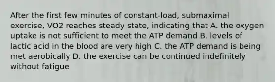 After the first few minutes of constant-load, submaximal exercise, VO2 reaches steady state, indicating that A. the oxygen uptake is not sufficient to meet the ATP demand B. levels of lactic acid in <a href='https://www.questionai.com/knowledge/k7oXMfj7lk-the-blood' class='anchor-knowledge'>the blood</a> are very high C. the ATP demand is being met aerobically D. the exercise can be continued indefinitely without fatigue