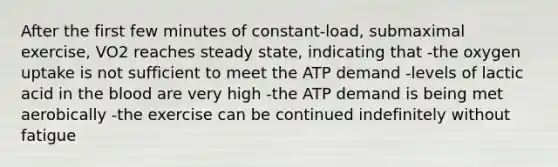 After the first few minutes of constant-load, submaximal exercise, VO2 reaches steady state, indicating that -the oxygen uptake is not sufficient to meet the ATP demand -levels of lactic acid in the blood are very high -the ATP demand is being met aerobically -the exercise can be continued indefinitely without fatigue