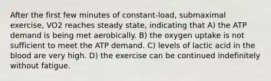 After the first few minutes of constant-load, submaximal exercise, VO2 reaches steady state, indicating that A) the ATP demand is being met aerobically. B) the oxygen uptake is not sufficient to meet the ATP demand. C) levels of lactic acid in the blood are very high. D) the exercise can be continued indefinitely without fatigue.