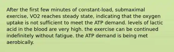 After the first few minutes of constant-load, submaximal exercise, VO2 reaches steady state, indicating that the oxygen uptake is not sufficient to meet the ATP demand. levels of lactic acid in <a href='https://www.questionai.com/knowledge/k7oXMfj7lk-the-blood' class='anchor-knowledge'>the blood</a> are very high. the exercise can be continued indefinitely without fatigue. the ATP demand is being met aerobically.