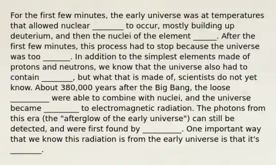 For the first few minutes, the early universe was at temperatures that allowed nuclear ________ to occur, mostly building up deuterium, and then the nuclei of the element ______. After the first few minutes, this process had to stop because the universe was too _______. In addition to the simplest elements made of protons and neutrons, we know that the universe also had to contain ________, but what that is made of, scientists do not yet know. About 380,000 years after the Big Bang, the loose __________ were able to combine with nuclei, and the universe became _________ to electromagnetic radiation. The photons from this era (the "afterglow of the early universe") can still be detected, and were first found by __________. One important way that we know this radiation is from the early universe is that it's ________.