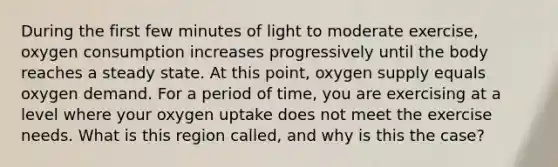 During the first few minutes of light to moderate exercise, oxygen consumption increases progressively until the body reaches a steady state. At this point, oxygen supply equals oxygen demand. For a period of time, you are exercising at a level where your oxygen uptake does not meet the exercise needs. What is this region called, and why is this the case?