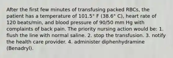 After the first few minutes of transfusing packed RBCs, the patient has a temperature of 101.5° F (38.6° C), heart rate of 120 beats/min, and blood pressure of 90/50 mm Hg with complaints of back pain. The priority nursing action would be: 1. flush the line with normal saline. 2. stop the transfusion. 3. notify the health care provider. 4. administer diphenhydramine (Benadryl).