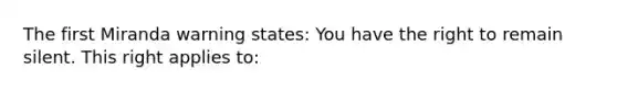 The first Miranda warning states: You have the right to remain silent. This right applies to: