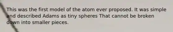 This was the first model of the atom ever proposed. It was simple and described Adams as tiny spheres That cannot be broken down into smaller pieces.