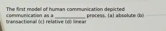 The first model of human communication depicted communication as a _____________ process. (a) absolute (b) transactional (c) relative (d) linear