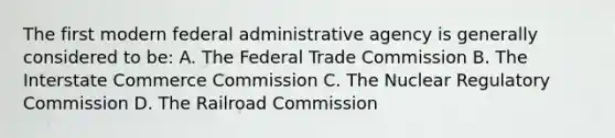 The first modern federal administrative agency is generally considered to be: A. The Federal Trade Commission B. The Interstate Commerce Commission C. The Nuclear Regulatory Commission D. The Railroad Commission