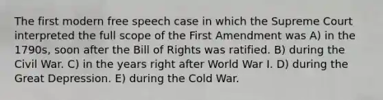 The first modern free speech case in which the Supreme Court interpreted the full scope of the First Amendment was A) in the 1790s, soon after the Bill of Rights was ratified. B) during the Civil War. C) in the years right after World War I. D) during the Great Depression. E) during the Cold War.