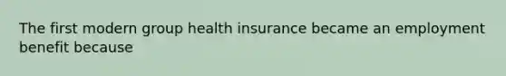 The first modern group health insurance became an employment benefit because