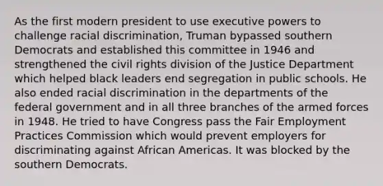 As the first modern president to use executive powers to challenge racial discrimination, Truman bypassed southern Democrats and established this committee in 1946 and strengthened the civil rights division of the Justice Department which helped black leaders end segregation in public schools. He also ended racial discrimination in the departments of the federal government and in all three branches of the armed forces in 1948. He tried to have Congress pass the Fair Employment Practices Commission which would prevent employers for discriminating against African Americas. It was blocked by the southern Democrats.