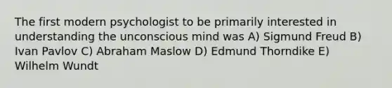 The first modern psychologist to be primarily interested in understanding the unconscious mind was A) Sigmund Freud B) Ivan Pavlov C) Abraham Maslow D) Edmund Thorndike E) Wilhelm Wundt