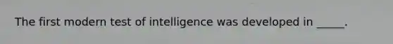 The first modern test of intelligence was developed in _____.