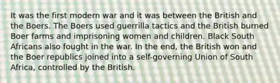 It was the first modern war and it was between the British and the Boers. The Boers used guerrilla tactics and the British burned Boer farms and imprisoning women and children. Black South Africans also fought in the war. In the end, the British won and the Boer republics joined into a self-governing Union of South Africa, controlled by the British.