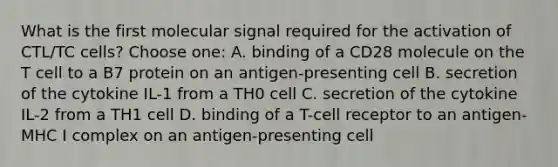 What is the first molecular signal required for the activation of CTL/TC cells? Choose one: A. binding of a CD28 molecule on the T cell to a B7 protein on an antigen-presenting cell B. secretion of the cytokine IL-1 from a TH0 cell C. secretion of the cytokine IL-2 from a TH1 cell D. binding of a T-cell receptor to an antigen-MHC I complex on an antigen-presenting cell