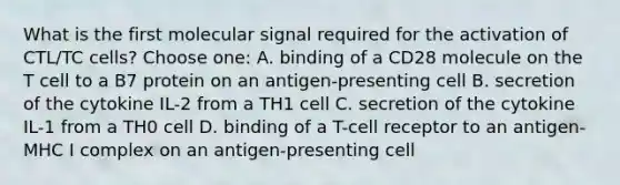 What is the first molecular signal required for the activation of CTL/TC cells? Choose one: A. binding of a CD28 molecule on the T cell to a B7 protein on an antigen-presenting cell B. secretion of the cytokine IL-2 from a TH1 cell C. secretion of the cytokine IL-1 from a TH0 cell D. binding of a T-cell receptor to an antigen-MHC I complex on an antigen-presenting cell