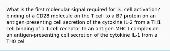 What is the first molecular signal required for TC cell activation? binding of a CD28 molecule on the T cell to a B7 protein on an antigen-presenting cell secretion of the cytokine IL-2 from a TH1 cell binding of a T-cell receptor to an antigen-MHC I complex on an antigen-presenting cell secretion of the cytokine IL-1 from a TH0 cell