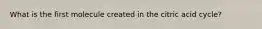 What is the first molecule created in the citric acid cycle?
