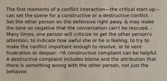 The first moments of a conflict interaction—the critical start-up—can set the scene for a constructive or a destructive conflict. - Set the other person on the defensive right away. & may make the tone so negative that the conversation can't be rescued. - Many times, one person will criticize to get the other person's attention, to indicate how awful she or he is feeling, to try to make the conflict important enough to resolve, or to vent frustration or despair. -*A constructive complaint can be helpful. A destructive complaint includes blame and the attribution that there is something wrong with the other person, not just the behavior.