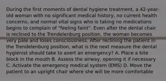 During the first moments of dental hygiene treatment, a 42-year-old woman with no significant medical history, no current health concerns, and normal vital signs who is taking no medications begins to complain of "feeling faint". Even after the dental chair is reclined to the Trendelenburg position, the woman becomes very pale and loses consciousness. After reclining the patient in the Trendelenburg position, what is the next measure the dental hygienist should take to avert an emergency? A. Place a bite block in the mouth B. Assess the airway, opening it if necessary C. Activate the emergency medical system (EMS) D. Move the patient to an upright chair where she will be more comfortable