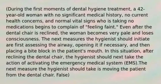 (During the first moments of dental hygiene treatment, a 42-year-old woman with no significant medical history, no current health concerns, and normal vital signs who is taking no medications begins to complain of "feeling faint." Even after the dental chair is reclined, the woman becomes very pale and loses consciousness. The next measures the hygienist should initiate are first assessing the airway, opening it if necessary, and then placing a bite block in the patient's mouth. In this situation, after reclining the dental chair, the hygienist should next take the action of activating the emergency medical system (EMS).The next measure the hygienist should take is moving the patient from the dental chair. False)