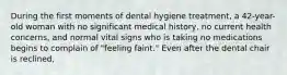 During the first moments of dental hygiene treatment, a 42-year-old woman with no significant medical history, no current health concerns, and normal vital signs who is taking no medications begins to complain of "feeling faint." Even after the dental chair is reclined,