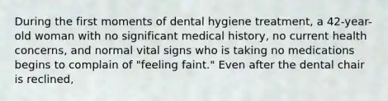 During the first moments of dental hygiene treatment, a 42-year-old woman with no significant medical history, no current health concerns, and normal vital signs who is taking no medications begins to complain of "feeling faint." Even after the dental chair is reclined,