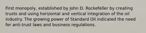 First monopoly, established by John D. Rockefeller by creating trusts and using horizontal and vertical integration of the oil industry. The growing power of Standard Oil indicated the need for anti-trust laws and business regulations.