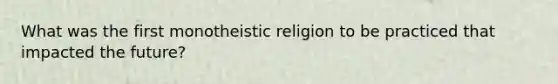 What was the first monotheistic religion to be practiced that impacted the future?