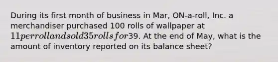 During its first month of business in Mar, ON-a-roll, Inc. a merchandiser purchased 100 rolls of wallpaper at 11 per roll and sold 35 rolls for39. At the end of May, what is the amount of inventory reported on its balance sheet?