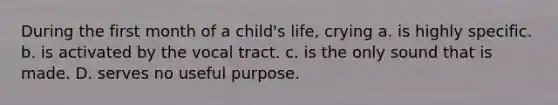 During the first month of a child's life, crying a. is highly specific. b. is activated by the vocal tract. c. is the only sound that is made. D. serves no useful purpose.