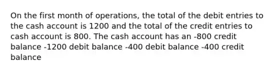 On the first month of operations, the total of the debit entries to the cash account is 1200 and the total of the credit entries to cash account is 800. The cash account has an -800 credit balance -1200 debit balance -400 debit balance -400 credit balance