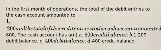 In the first month of operations, the total of the debit entries to the cash account amounted to 1,200 and the total of the credit entries to the cash account amounted to800. The cash account has a(n) a. 800 credit balance. b.1,200 debit balance. c. 400 debit balance. d.400 credit balance.