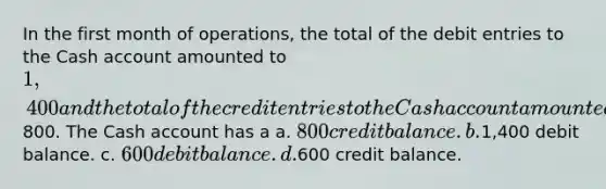 In the first month of operations, the total of the debit entries to the Cash account amounted to 1,400 and the total of the credit entries to the Cash account amounted to800. The Cash account has a a. 800 credit balance. b.1,400 debit balance. c. 600 debit balance. d.600 credit balance.