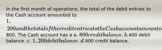 In the first month of operations, the total of the debit entries to the Cash account amounted to 1,200 and the total of the credit entries to the Cash account amounted to800. The Cash account has a a. 800 credit balance. b.400 debit balance. c. 1,200 debit balance. d.400 credit balance.