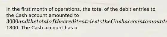 In the first month of operations, the total of the debit entries to the Cash account amounted to 3000 and the total of the credit entries to the Cash account amounted to1800. The Cash account has a