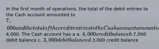 In the first month of operations, the total of the debit entries to the Cash account amounted to 7,000 and the total of the credit entries to the Cash account amounted to4,000. The Cash account has a a. 4,000 credit balance b.7,000 debit balance c. 3,000 debit balance d.3,000 credit balance