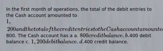 In the first month of operations, the total of the debit entries to the Cash account amounted to 1,200 and the total of the credit entries to the Cash account amounted to800. The Cash account has a a. 800 credit balance. b.400 debit balance c. 1,200 debit balance. d.400 credit balance.