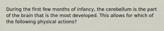 During the first few months of infancy, the cerebellum is the part of the brain that is the most developed. This allows for which of the following physical actions?