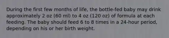 During the first few months of life, the bottle-fed baby may drink approximately 2 oz (60 ml) to 4 oz (120 oz) of formula at each feeding. The baby should feed 6 to 8 times in a 24-hour period, depending on his or her birth weight.