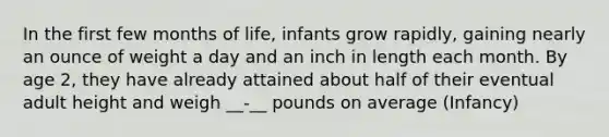 In the first few months of life, infants grow rapidly, gaining nearly an ounce of weight a day and an inch in length each month. By age 2, they have already attained about half of their eventual adult height and weigh __-__ pounds on average (Infancy)