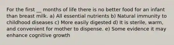 For the first __ months of life there is no better food for an infant than breast milk. a) All essential nutrients b) Natural immunity to childhood diseases c) More easily digested d) It is sterile, warm, and convenient for mother to dispense. e) Some evidence it may enhance cognitive growth