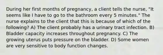 During her first months of pregnancy, a client tells the nurse, "It seems like I have to go to the bathroom every 5 minutes." The nurse explains to the client that this is because of which of the following? A) The client probably has a urinary tract infection. B) Bladder capacity increases throughout pregnancy. C) The growing uterus puts pressure on the bladder. D) Some women are very sensitive to body function changes.