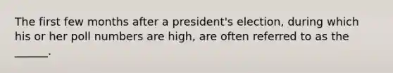 The first few months after a president's election, during which his or her poll numbers are high, are often referred to as the ______.