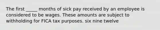 The first _____ months of sick pay received by an employee is considered to be wages. These amounts are subject to withholding for FICA tax purposes. six nine twelve