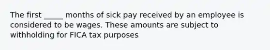 The first _____ months of sick pay received by an employee is considered to be wages. These amounts are subject to withholding for FICA tax purposes