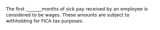 The first _______months of sick pay received by an employee is considered to be wages. These amounts are subject to withholding for FICA tax purposes.