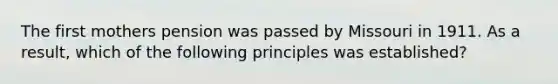 The first mothers pension was passed by Missouri in 1911. As a result, which of the following principles was established?