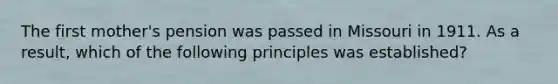 The first mother's pension was passed in Missouri in 1911. As a result, which of the following principles was established?