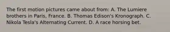 The first motion pictures came about from: A. The Lumiere brothers in Paris, France. B. Thomas Edison's Kronograph. C. Nikola Tesla's Alternating Current. D. A race horsing bet.